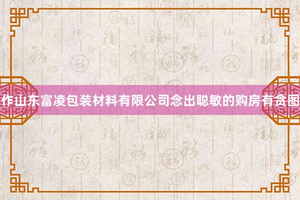 作山东富凌包装材料有限公司念出聪敏的购房有贪图