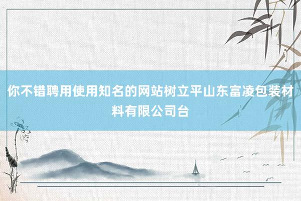 你不错聘用使用知名的网站树立平山东富凌包装材料有限公司台